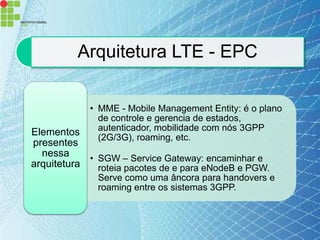 Arquitetura LTE - EPC

            • MME - Mobile Management Entity: é o plano
              de controle e gerencia de estados,
Elementos     autenticador, mobilidade com nós 3GPP
              (2G/3G), roaming, etc.
presentes
  nessa     • SGW – Service Gateway: encaminhar e
arquitetura   roteia pacotes de e para eNodeB e PGW.
              Serve como uma âncora para handovers e
              roaming entre os sistemas 3GPP.
 