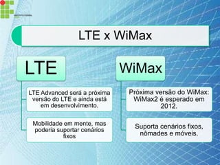 LTE x WiMax

LTE                           WiMax
LTE Advanced será a próxima    Próxima versão do WiMax:
 versão do LTE e ainda está     WiMax2 é esperado em
    em desenvolvimento.                  2012.

 Mobilidade em mente, mas       Suporta cenários fixos,
 poderia suportar cenários
           fixos                 nômades e móveis.
 