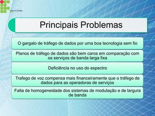 Principais Problemas
 O gargalo de tráfego de dados por uma boa tecnologia sem fio

Planos de tráfego de dados são bem caros em comparação com
                os serviços de banda larga fixa

                Deficiência no uso do espectro

Trafego de voz compensa mais financeiramente que o tráfego de
             dados para as operadoras de serviços
Falta de homogeneidade dos sistemas de modulação e de largura
                         de banda
 