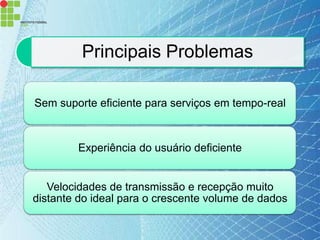 Principais Problemas

Sem suporte eficiente para serviços em tempo-real



        Experiência do usuário deficiente


   Velocidades de transmissão e recepção muito
distante do ideal para o crescente volume de dados
 