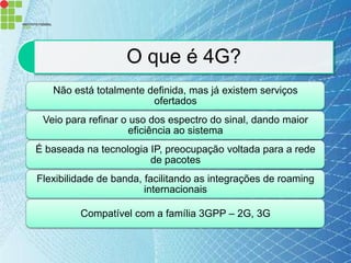O que é 4G?
   Não está totalmente definida, mas já existem serviços
                        ofertados
 Veio para refinar o uso dos espectro do sinal, dando maior
                     eficiência ao sistema
É baseada na tecnologia IP, preocupação voltada para a rede
                        de pacotes
Flexibilidade de banda, facilitando as integrações de roaming
                        internacionais

         Compatível com a família 3GPP – 2G, 3G
 
