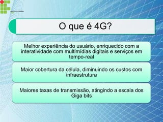 O que é 4G?
  Melhor experiência do usuário, enriquecido com a
interatividade com multimídias digitais e serviços em
                     tempo-real

Maior cobertura da célula, diminuindo os custos com
                   infraestrutura

Maiores taxas de transmissão, atingindo a escala dos
                      Giga bits
 
