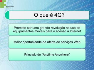 O que é 4G?

Promete ser uma grande revolução no uso de
equipamentos móveis para o acesso a Internet


Maior oportunidade de oferta de serviços Web


       Princípio do “Anytime Anywhere”
 