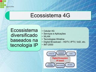 Ecossistema 4G

Ecossistema     •   Celular 4G
                •   Serviços e Aplicações
diversificado   •   WLAN
                •   Tecnologias Wireline
baseados na     •   Digital Broadcast – HDTV, IPTV, VoD, etc.
tecnologia IP   •   IMT-2000
 