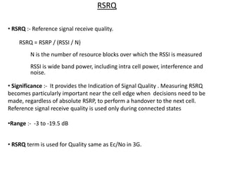 RSRQ
• RSRQ :- Reference signal receive quality.
RSRQ = RSRP / (RSSI / N)
N is the number of resource blocks over which the RSSI is measured
RSSI is wide band power, including intra cell power, interference and
noise.
• Significance :- It provides the Indication of Signal Quality . Measuring RSRQ
becomes particularly important near the cell edge when decisions need to be
made, regardless of absolute RSRP, to perform a handover to the next cell.
Reference signal receive quality is used only during connected states
•Range :- -3 to -19.5 dB
• RSRQ term is used for Quality same as Ec/No in 3G.
 