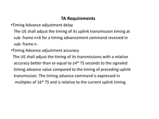 TA Requirements
•Timing Advance adjustment delay
The UE shall adjust the timing of its uplink transmission timing at
sub- frame n+6 for a timing advancement command received in
sub- frame n.
•Timing Advance adjustment accuracy
The UE shall adjust the timing of its transmissions with a relative
accuracy better than or equal to ±4* TS seconds to the signaled
timing advance value compared to the timing of preceding uplink
transmission. The timing advance command is expressed in
multiples of 16* TS and is relative to the current uplink timing.
 