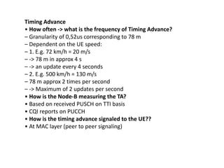 Timing Advance
• How often ‐> what is the frequency of Timing Advance?
– Granularity of 0,52us corresponding to 78 m
– Dependent on the UE speed:
– 1. E.g. 72 km/h = 20 m/s
– ‐> 78 m in approx 4 s
– ‐> an update every 4 seconds
– 2. E.g. 500 km/h = 130 m/s
– 78 m approx 2 times per second
– ‐> Maximum of 2 updates per second
• How is the Node‐B measuring the TA?
• Based on received PUSCH on TTI basis
• CQI reports on PUCCH
• How is the timing advance signaled to the UE??
• At MAC layer (peer to peer signaling)
 
