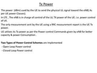Tx Power
The power (dBm) used by the UE to send the physical UL signal toward the eNB( As
per UE power Classes).
In LTE , The eNB is in charge of control of the UL TX power of the UE .i.e. power control
of UE.
The only measurement sent by the UE using a RRC measurement report is the UE Tx
power.
UE utilizes its Tx power as per the Power control Commands given by eNB for better
capacity & power Consumption .
Two Types of Power Control Schemes are Implemented
- Open Loop Power control
- Closed Loop Power control
 