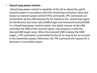 • Closed Loop power Control –
Closed loop power control is capability of the UE to adjust the uplink
transmit power in accordance with the closed loop correction value also
known as transmit power control (TPC) commands. TPC commands are
transmitted, by the eNB towards the UE, based on the closed loop signal-
to-interference and noise ratio (SINR) target and measured received SINR.
In a closed-loop power control system, the uplink receiver at the eNB
estimates the SINR of the received signal, and compares it with the
desired SINR target value. When the received SINR is below the SINR
target, a TPC command is transmitted to the UE to request for an increase
in the transmitter power. Otherwise, the TPC command will request for a
decrease in transmitter power.
 