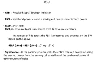 RSSI
• RSSI :- Received Signal Strength Indicator.
• RSSI = wideband power = noise + serving cell power + interference power
• RSSI=12*N*RSRP
• RSSI per resource block is measured over 12 resource elements.
N: number of RBs across the RSSI is measured and depends on the BW
Based on the above:
RSRP (dBm) = RSSI (dBm) -10*log (12*N)
• Significance – Is the parameter represents the entire received power including
the wanted power from the serving cell as well as all the co channel power &
other sources of noise
 