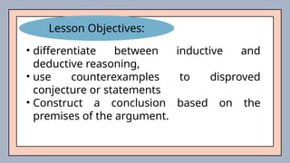 • differentiate between inductive and
deductive reasoning,
• use counterexamples to disproved
conjecture or statements
• Construct a conclusion based on the
premises of the argument.
Lesson Objectives:
 