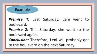 Example
Premise 1: Last Saturday, Leni went to
boulevard.
Premise 2: This Saturday, she went to the
boulevard again.
Conclusion: Therefore, Leni will probably get
to the boulevard on the next Saturday.
 
