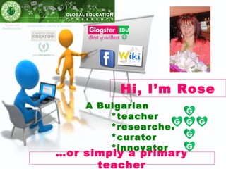 Hi, I’m Rose
    A Bulgarian
        *teacher
        *researcher
        *curator
        *innovator
…or simply a primary
      teacher
 