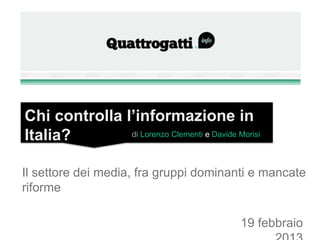Chi controlla l’informazione in Italia?
                         di Lorenzo Clementi e Davide Morisi



Il settore dei media, fra gruppi dominanti e mancate riforme



                                                  19 febbraio 2013
 