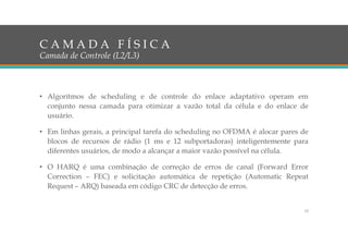 • Algorítmos de scheduling e de controle do enlace adaptativo operam em
conjunto nessa camada para otimizar a vazão total da célula e do enlace de
usuário.
• Em linhas gerais, a principal tarefa do scheduling no OFDMA é alocar pares de
blocos de recursos de rádio (1 ms e 12 subportadoras) inteligentemente para
diferentes usuários, de modo a alcançar a maior vazão possível na célula.
• O HARQ é uma combinação de correção de erros de canal (Forward Error
Correction – FEC) e solicitação automática de repetição (Automatic Repeat
Request – ARQ) baseada em código CRC de detecção de erros.
12
C A M A D A F Í S I C A
Camada de Controle (L2/L3)
 