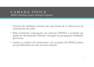 C A M A D A F Í S I C A
MIMO (Multiple Inputs Multiple Outputs)
• Técnicas de múltiplas antenas são uma forma de se obter taxas de
transmissão elevadas;
• Mais facilmente empregadas em sistemas OFDMA e resultam em
ganho de desempenho obtendo vantagem da propagação múltiplos
percursos;
• Ambas as cadeias de transmissão e de recepção do OFDM podem
ser paralelizadas em mais de uma camada;
13
 