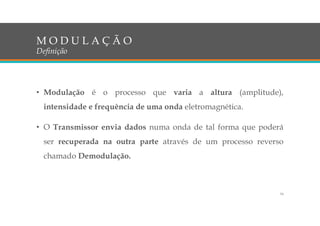 • Modulação é o processo que varia a altura (amplitude),
intensidade e frequência de uma onda eletromagnética.
• O Transmissor envia dados numa onda de tal forma que poderá
ser recuperada na outra parte através de um processo reverso
chamado Demodulação.
M O D U L A Ç Ã O
Definição
16
 