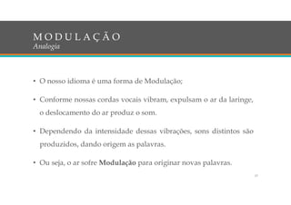 • O nosso idioma é uma forma de Modulação;
• Conforme nossas cordas vocais vibram, expulsam o ar da laringe,
o deslocamento do ar produz o som.
• Dependendo da intensidade dessas vibrações, sons distintos são
produzidos, dando origem as palavras.
• Ou seja, o ar sofre Modulação para originar novas palavras.
M O D U L A Ç Ã O
Analogia
17
 