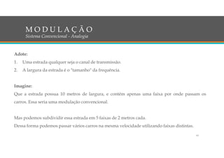 Adote:
1. Uma estrada qualquer seja o canal de transmissão.
2. A largura da estrada é o "tamanho" da frequência.
Imagine:
Que a estrada possua 10 metros de largura, e contém apenas uma faixa por onde passam os
carros. Essa seria uma modulação convencional.
Mas podemos subdividir essa estrada em 5 faixas de 2 metros cada.
Dessa forma podemos passar vários carros na mesma velocidade utilizando faixas distintas.
M O D U L A Ç Ã O
Sistema Convencional - Analogia
19
 