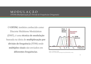 O OFDM, também conhecido como
Discrete Multitone Modulation
(DMT), é uma técnica de modulação
baseada na ideia de multiplexação por
divisão de frequência (FDM) onde
múltiplos sinais são enviados em
diferentes frequências.
M O D U L A Ç Ã O
OFDM (Multiplexação por Divisão de Frequências Ortogonais)
Figura 3: Modulação OFDM
Fonte: www.iss.rwth-aachen.de/Projekte/Theo/OFDM/OFDM_en.html
20
 