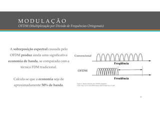 A sobreposição espectral causada pelo
OFDM produz ainda uma significativa
economia de banda, se comparada com a
técnica FDM tradicional.
Calcula-se que a economia seja de
aproximadamente 50% de banda.
M O D U L A Ç Ã O
OFDM (Multiplexação por Divisão de Frequências Ortogonais)
Figura 6: Banda utilizada pelo OFDM (adaptado)
Fonte: http://www.cricte2004.eletrica.ufpr.br/ufpr2/tccs/27.pdf
Convencional
OFDM
23
 