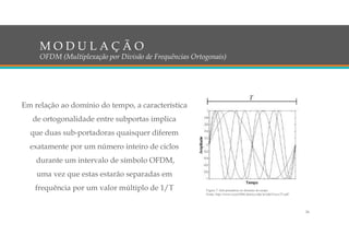 Em relação ao domínio do tempo, a característica
de ortogonalidade entre subportas implica
que duas sub-portadoras quaisquer diferem
exatamente por um número inteiro de ciclos
durante um intervalo de símbolo OFDM,
uma vez que estas estarão separadas em
frequência por um valor múltiplo de 1/T
M O D U L A Ç Ã O
OFDM (Multiplexação por Divisão de Frequências Ortogonais)
Figura 7: Sub-portadoras no domínio do tempo
Fonte: http://www.cricte2004.eletrica.ufpr.br/ufpr2/tccs/27.pdf
24
 