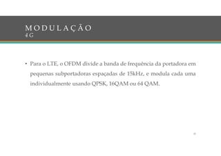 • Para o LTE, o OFDM divide a banda de frequência da portadora em
pequenas subportadoras espaçadas de 15kHz, e modula cada uma
individualmente usando QPSK, 16QAM ou 64 QAM.
M O D U L A Ç Ã O
4 G
25
 