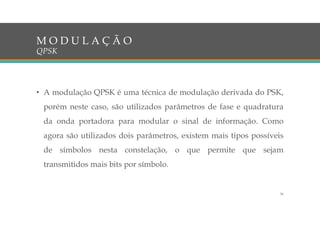 • A modulação QPSK é uma técnica de modulação derivada do PSK,
porém neste caso, são utilizados parâmetros de fase e quadratura
da onda portadora para modular o sinal de informação. Como
agora são utilizados dois parâmetros, existem mais tipos possíveis
de símbolos nesta constelação, o que permite que sejam
transmitidos mais bits por símbolo.
M O D U L A Ç Ã O
QPSK
26
 