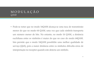• Pode-se notar que no modo 16QAM alcança-se uma taxa de transmissão
menor do que no modo 64 QAM, uma vez que cada símbolo transporta
um número menor de bits. No entanto, no modo 16 QAM, a distância
euclidiana entre os símbolos é maior do que no caso do modo 64QAM.
Isto permite que o modo 16QAM possibilite uma melhor qualidade de
serviço (QoS), pois a maior distância entre os símbolos dificulta erros de
interpretação no receptor quando este detecta um símbolo.
M O D U L A Ç Ã O
QAM
30
 