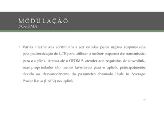 • Várias alternativas continuam a ser estudas pelos órgãos responsáveis
pela padronização do LTE para utilizar o melhor esquema de transmissão
para o uplink. Apesar de o OFDMA atender aos requisitos de downlink,
suas propriedades são menos favoráveis para o uplink, principalmente
devido ao desvanecimento do parâmetro chamado Peak to Average
Power Ratio (PAPR) no uplink.
M O D U L A Ç Ã O
SC-FDMA
32
 