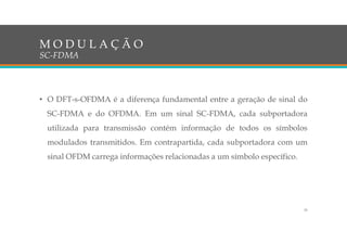 • O DFT-s-OFDMA é a diferença fundamental entre a geração de sinal do
SC-FDMA e do OFDMA. Em um sinal SC-FDMA, cada subportadora
utilizada para transmissão contém informação de todos os símbolos
modulados transmitidos. Em contrapartida, cada subportadora com um
sinal OFDM carrega informações relacionadas a um símbolo específico.
M O D U L A Ç Ã O
SC-FDMA
35
 