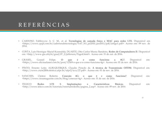 R E F E R Ê N C I A S
• CARDOSO, Fabbryccio A. C. M., et al. Tecnologias de camada física e MAC para redes LTE. Disponível em
<https://www.cpqd.com.br/cadernosdetecnologia/Vol7_N1_jul2010_jun2011/pdf/artigo1.pdf>. Acesso em: 09 nov. de
2016.
• COSTA, Luís Henrique Maciel Kosmalski; DUARTE, Otto Carlos Muniz Bandeira. Redes de Computadores II. Disponível
em: <http://www.gta.ufrj.br/grad/07_2/jefferson/Page4.html>. Acesso em: 31 de out. de 2016.
• GRASEL, Grasiel Felipe. O que é e como funciona a 4G?. Disponível em:
<https://www.oficinadanet.com.br/post/12569-o-que-e-e-como-funciona-4g>. Acesso em: 01 de nov. de 2016.
• PINTO, Ernesto Leite; ALBUQUERQUE, Claudio Penedo de. A técnica de Transmissão OFDM. Disponível em:
<http://www.cricte2004.eletrica.ufpr.br/ufpr2/tccs/27.pdf>. Acesso em: 01 de nov. de 2016.
• SANCHES, Cleiton Roberto. Conexão 4G: o que é e como funciona?. Disponível em:
<https://www.cissamagazine.com.br/blog/conexao-4g>. Acesso em: 31 de out. de 2016.
• TELECO. Redes LTE I: Implantações e Características Básicas. Disponível em:
<http://www.teleco.com.br/tutoriais/tutorialredeslte/pagina_2.asp>. Acesso em: 09 nov. de 2016.
37
 