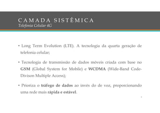 C A M A D A S I S T Ê M I C A
Telefonia Celular 4G
• Long Term Evolution (LTE). A tecnologia da quarta geração de
telefonia celular;
• Tecnologia de transmissão de dados móveis criada com base no
GSM (Global System for Mobile) e WCDMA (Wide-Band Code-
Divison Multiple Access);
• Prioriza o tráfego de dados ao invés do de voz, proporcionando
uma rede mais rápida e estável.
4
 