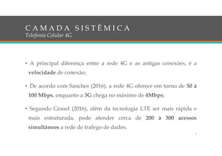 • A principal diferença entre a rede 4G e as antigas conexões, é a
velocidade de conexão;
• De acordo com Sanches (2016), a rede 4G oferece em torno de 50 à
100 Mbps, enquanto a 3G chega no máximo de 4Mbps;
• Segundo Grasel (2016), além da tecnologia LTE ser mais rápida e
mais estruturada, pode atender cerca de 200 à 300 acessos
simultâneos a rede de trafego de dados.
C A M A D A S I S T Ê M I C A
Telefonia Celular 4G
5
 
