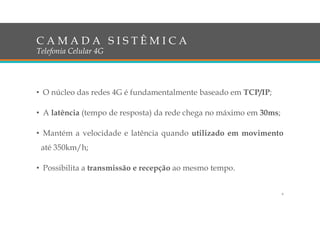 • O núcleo das redes 4G é fundamentalmente baseado em TCP/IP;
• A latência (tempo de resposta) da rede chega no máximo em 30ms;
• Mantém a velocidade e latência quando utilizado em movimento
até 350km/h;
• Possibilita a transmissão e recepção ao mesmo tempo.
C A M A D A S I S T Ê M I C A
Telefonia Celular 4G
6
 