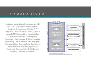 C A M A D A F Í S I C A
Notamos que existem 2 camadas na rede
4G, MAC (Medium Access Control –
Controle de Acesso ao Meio) e PHY
(Physical Layer – Camada Física), onde a
camada MAC possui três sub-camadas,
CS (Service-Specific Convergence
Sublayer – Sub-camada de Convergência
Específica), CPS (Common Part Sublayer –
Sub-camada de Convergência Comum) e
Sub-camada de Segurança (Security
Sublayer). Ambas sendo divididas em
Usuário, Controle e Gerência.
8
Figura 1: Pilha de protocolos do IEEE 802.16
Fonte: http://www.teleco.com.br/tutoriais/tutorialintlte/pagina_3.asp
 