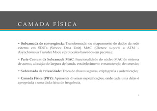 C A M A D A F Í S I C A
• Subcamada de convergência: Transformação ou mapeamento de dados da rede
externa em SDU’s (Service Data Unit) MAC (Oferece suporte a ATM –
Asynchronous Transfer Mode e protocolos baseados em pacotes);
• Parte Comum da Subcamada MAC: Funcionalidade do núcleo MAC do sistema
de acesso, alocação de largura de banda, estabelecimento e manutenção de conexão;
• Subcamada de Privacidade: Troca de chaves seguras, criptografia e autenticação;
• Camada Física (PHY): Apresenta diversas especificações, onde cada uma delas é
apropriada a uma dada faixa de frequência.
9
 