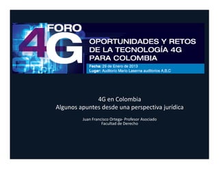 4G en Colombia
Algunos apuntes desde una perspectiva jurídica
         Juan Francisco Ortega‐ Profesor Asociado
                   Facultad de Derecho
 