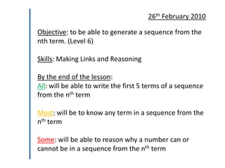 26th February 2010

Objective: to be able to generate a sequence from the
nth term. (Level 6)
Skills: Making Links and Reasoning

By the end of the lesson:
All: will be able to write the first 5 terms of a sequence
from the nth term
Most: will be to know any term in a sequence from the
nth term
Some: will be able to reason why a number can or
cannot be in a sequence from the nth term

 