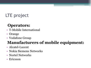 LTE project
Operators:
• T-Mobile International
• Orange
• Vodafone Group
Manufacturers of mobile equipment:
• Alcatel-Lucent
• Nokia Siemens Networks
• Nortel Networks
• Ericsson
 