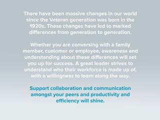 There have been massive changes in our world
since the Veteran generation was born in the
1920s. These changes have led to marked
differences from generation to generation.
Whether you are conversing with a family
member, customer or employee, awareness and
understanding about these differences will set
you up for success. A great leader strives to
understand who their workforce is made up of,
with a willingness to learn along the way.
Support collaboration and communication
amongst your peers and productivity and
efficiency will shine.
 