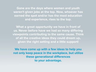 Gone are the days where women and youth
weren't given jobs at the top. Now, whoever has
earned the spot and/or has the most education
and experience, rises to the top.
What a great opportunity we have in front of
us. Never before have we had so many differing
viewpoints contributing to the same cause. Think
of all the creative ideas they could dream up,
given the right setting and a little support!
We have come up with a few ideas to help you
not only keep peace in the workplace, but utilize
these generational differences
to your advantage.
 