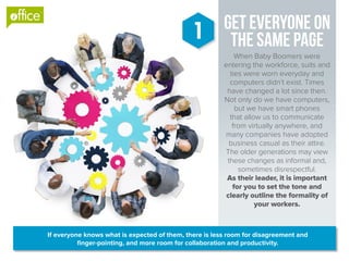Get Everyone On
The Same Page
When Baby Boomers were
entering the workforce, suits and
ties were worn everyday and
computers didn’t exist. Times
have changed a lot since then.
Not only do we have computers,
but we have smart phones
that allow us to communicate
from virtually anywhere, and
many companies have adopted
business casual as their attire.
The older generations may view
these changes as informal and,
sometimes disrespectful.
As their leader, it is important
for you to set the tone and
clearly outline the formality of
your workers.
1
If everyone knows what is expected of them, there is less room for disagreement and
finger-pointing, and more room for collaboration and productivity.
®
 