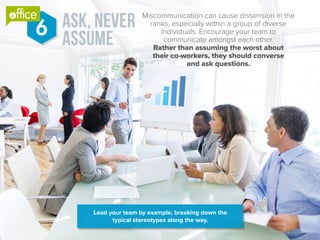 ask, never
assume
Miscommunication can cause dissension in the
ranks, especially within a group of diverse
individuals. Encourage your team to
communicate amongst each other.
Rather than assuming the worst about
their co-workers, they should converse
and ask questions.
6
Lead your team by example, breaking down the
typical stereotypes along the way.
®
 