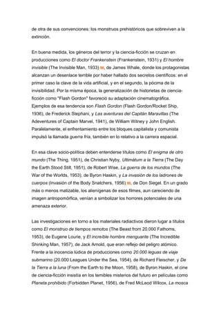 de otra de sus convenciones: los monstruos prehistóricos que sobreviven a la
extinción.
En buena medida, los géneros del terror y la ciencia-ficción se cruzan en
producciones como El doctor Frankenstein (Frankenstein, 1931) y El hombre
invisible (The Invisible Man, 1933) , de James Whale, donde los protagonistas
alcanzan un desenlace terrible por haber hallado dos secretos científicos: en el
primer caso la clave de la vida artificial, y en el segundo, la pócima de la
invisibilidad. Por la misma época, la generalización de historietas de ciencia-
ficción como "Flash Gordon" favoreció su adaptación cinematográfica.
Ejemplos de esa tendencia son Flash Gordon (Flash Gordon/Rocket Ship,
1936), de Frederick Stephani, y Las aventuras del Capitán Maravillas (The
Adeventures of Captain Marvel, 1941), de William Witney y John English.
Paralelamente, el enfrentamiento entre los bloques capitalista y comunista
impulsó la llamada guerra fría, también en lo relativo a la carrera espacial.
En esa clave socio-política deben entenderse títulos como El enigma de otro
mundo (The Thing, 1951), de Christian Nyby, Ultimátum a la Tierra (The Day
the Earth Stood Still, 1951), de Robert Wise, La guerra de los mundos (The
War of the Worlds, 1953), de Byron Haskin, y La invasión de los ladrones de
cuerpos (Invasión of the Body Snatchers, 1956) , de Don Siegel. En un grado
más o menos matizable, los alienígenas de esos filmes, aun careciendo de
imagen antropomórfica, venían a simbolizar los horrores potenciales de una
amenaza exterior.
Las investigaciones en torno a los materiales radiactivos dieron lugar a títulos
como El monstruo de tiempos remotos (The Beast from 20.000 Fathoms,
1953), de Eugene Lourie, y El increíble hombre menguante (The Incredible
Shinking Man, 1957), de Jack Arnold, que eran reflejo del peligro atómico.
Frente a la inocencia lúdica de producciones como 20.000 leguas de viaje
submarino (20.000 Leagues Under the Sea, 1954), de Richard Fleischer, y De
la Tierra a la luna (From the Earth to the Moon, 1958), de Byron Haskin, el cine
de ciencia-ficción insistía en los temibles misterios del futuro en películas como
Planeta prohibido (Forbidden Planet, 1956), de Fred McLeod Wilcox, La mosca
 