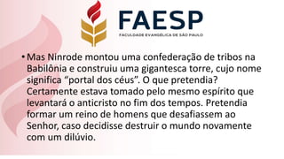 •Mas Ninrode montou uma confederação de tribos na
Babilônia e construiu uma gigantesca torre, cujo nome
significa “portal dos céus”. O que pretendia?
Certamente estava tomado pelo mesmo espírito que
levantará o anticristo no fim dos tempos. Pretendia
formar um reino de homens que desafiassem ao
Senhor, caso decidisse destruir o mundo novamente
com um dilúvio.
 