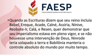 •Quando as Escrituras dizem que seu reino incluía
Babel, Ereque, Acade, Calné, Assíria, Nínive,
Reobote-Ir, Calá, e Resen, quer demonstrar que
seu imperialismo estava em pleno vigor, e se não
houvesse uma intervenção de Deus, Ninrode
teria solapado a terra e Babilônia manteria o
controle absoluto do mundo por muito tempo.
 
