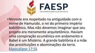 •Ninrode era respeitado na antiguidade com o
nome de Hamurabi, o rei do primeiro império
babilônico. Mas não devemos imaginar que seu
projeto era meramente arquitetônico. Haviam
uma conspiração ecumênica em andamento e
Babel é um Mistério. A grande babilônia é a mãe
das prostituições e abominações da terra.
(Apocalipse 17:5).
 