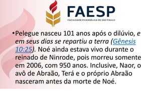 •Pelegue nasceu 101 anos após o dilúvio, e
em seus dias se repartiu a terra (Gênesis
10:25). Noé ainda estava vivo durante o
reinado de Ninrode, pois morreu somente
em 2006, com 950 anos. Inclusive, Naor, o
avô de Abraão, Terá e o próprio Abraão
nasceram antes da morte de Noé.
 