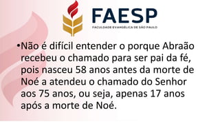 •Não é difícil entender o porque Abraão
recebeu o chamado para ser pai da fé,
pois nasceu 58 anos antes da morte de
Noé a atendeu o chamado do Senhor
aos 75 anos, ou seja, apenas 17 anos
após a morte de Noé.
 